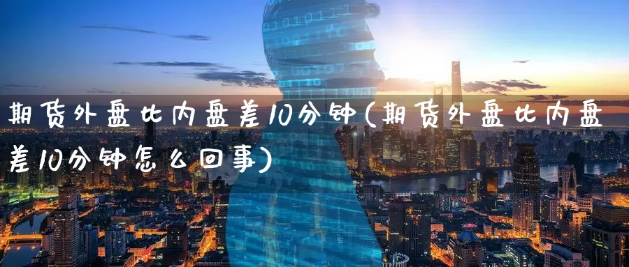 期货外盘比内盘差10分钟(期货外盘比内盘差10分钟怎么回事)_https://www.hs300zs.com_内盘期货_第1张