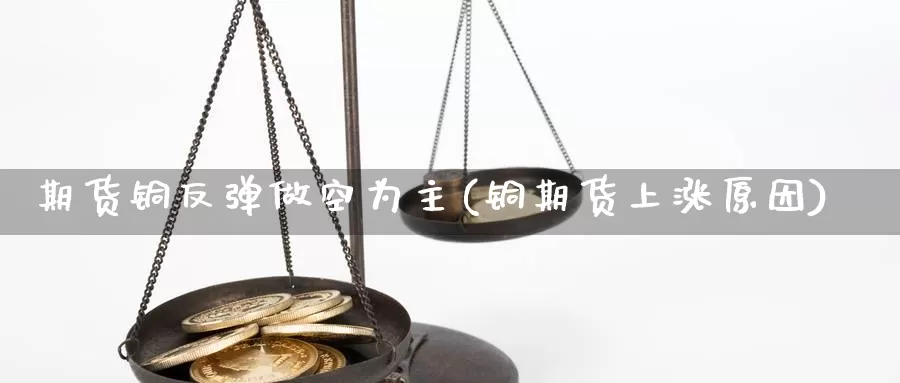 期货铜反弹做空为主(铜期货上涨原因)_https://www.hs300zs.com_基本面分析_第1张