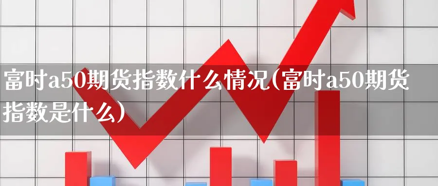 富时a50期货指数什么情况(富时a50期货指数是什么)_https://www.hs300zs.com_外盘期货_第1张