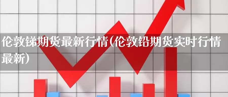 伦敦锑期货最新行情(伦敦铅期货实时行情最新)_https://www.hs300zs.com_内盘期货_第1张