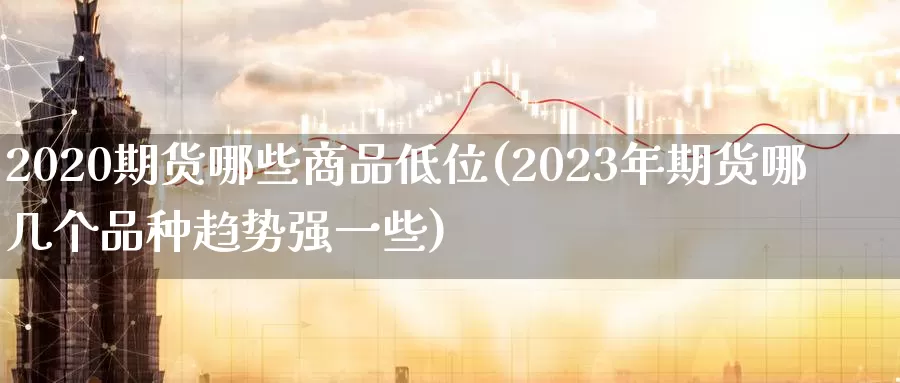 2020期货哪些商品低位(2023年期货哪几个品种趋势强一些)_https://www.hs300zs.com_期货科普_第1张