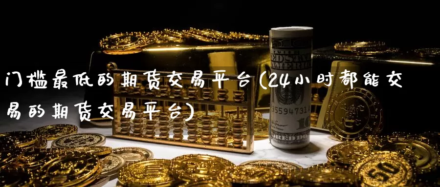 门槛最低的期货交易平台(24小时都能交易的期货交易平台)_https://www.hs300zs.com_基本面分析_第1张